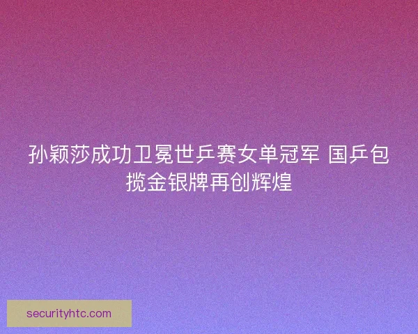 孙颖莎成功卫冕世乒赛女单冠军 国乒包揽金银牌再创辉煌