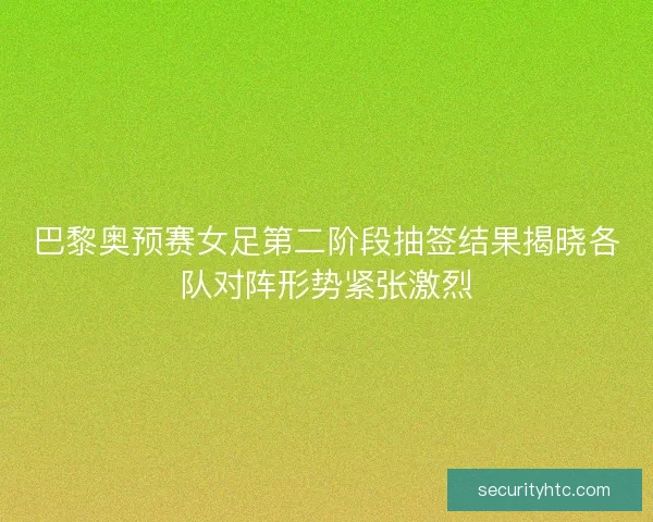 巴黎奥预赛女足第二阶段抽签结果揭晓各队对阵形势紧张激烈