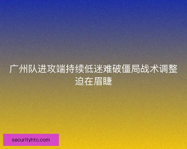 广州队进攻端持续低迷难破僵局战术调整迫在眉睫