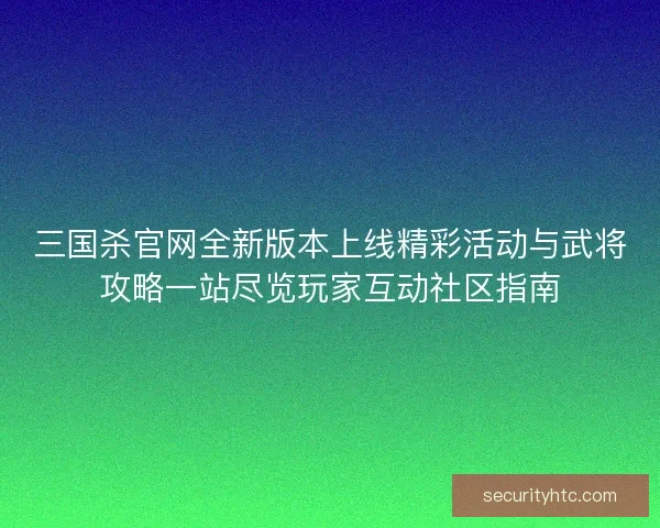 三国杀官网全新版本上线精彩活动与武将攻略一站尽览玩家互动社区指南
