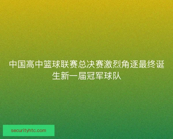 中国高中篮球联赛总决赛激烈角逐最终诞生新一届冠军球队