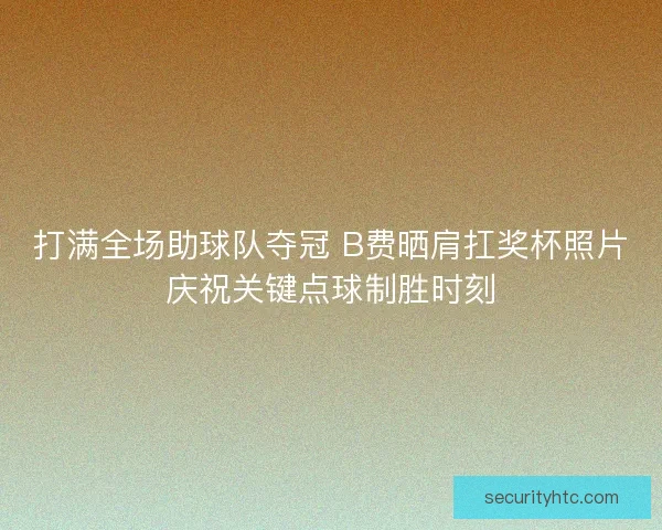 打满全场助球队夺冠 B费晒肩扛奖杯照片庆祝关键点球制胜时刻