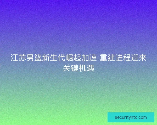 江苏男篮新生代崛起加速 重建进程迎来关键机遇