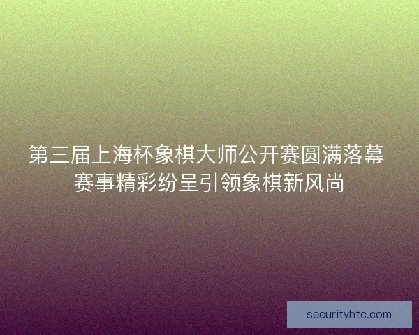 第三届上海杯象棋大师公开赛圆满落幕 赛事精彩纷呈引领象棋新风尚